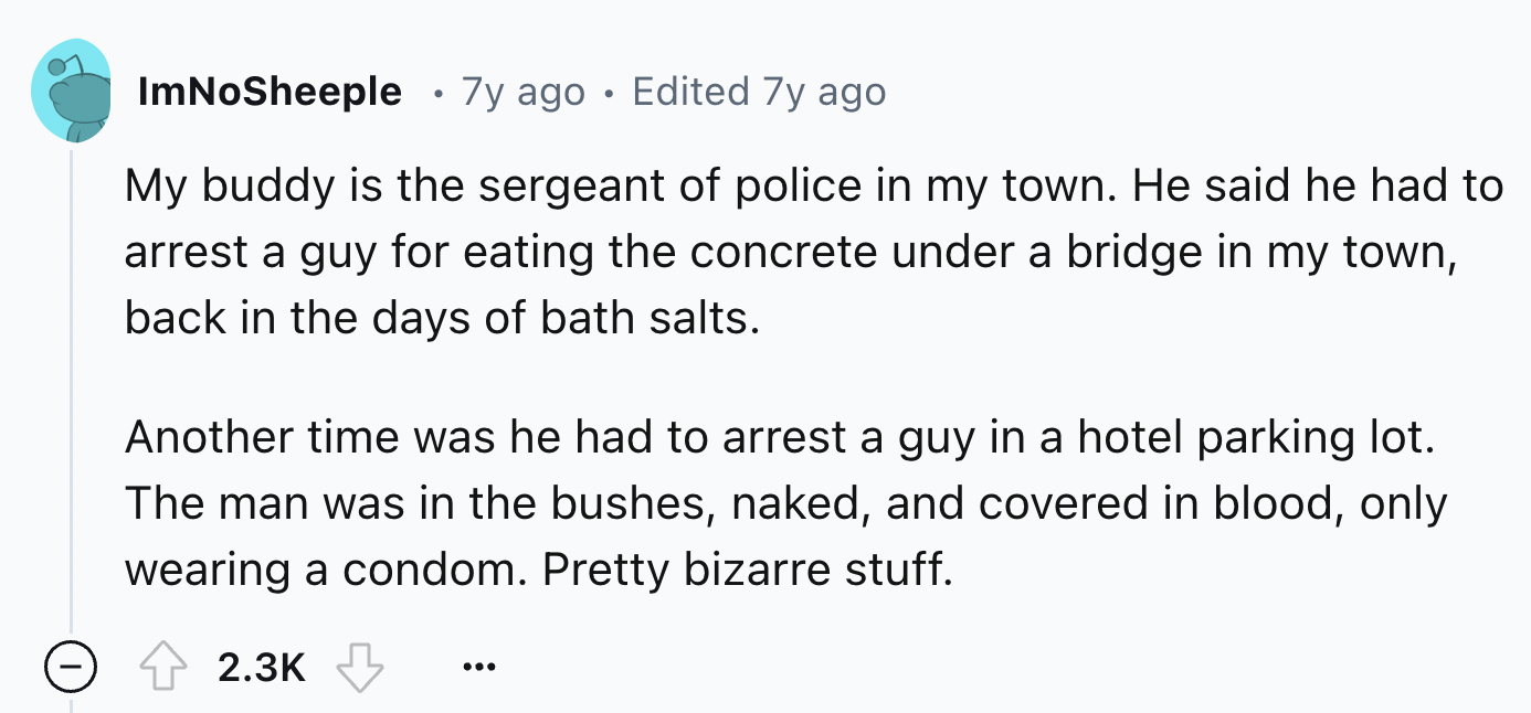 number - ImNoSheeple 7y ago Edited 7y ago My buddy is the sergeant of police in my town. He said he had to arrest a guy for eating the concrete under a bridge in my town, back in the days of bath salts. Another time was he had to arrest a guy in a hotel p